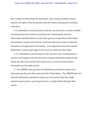 they would not disseminate the documents, and so long as defense counsel
retrieves all copies of the documents from the witness subsequent to meeting
with them.
4. If a defendant’s counsel desires to disclose any discovery or make available
or communicate the content of such discovery containing the sensitive
information identified herein, to any other person not described in this Order,
Government’s counsel must first be so advised and seek to reach an informal
resolution of or agreement on the matter. If an agreement cannot be reached,
Defendant’s counsel shall apply to the Court for relief from this Order.
5. If a defendant’s counsel desires to file any discovery as attachments to
motions and it appears that the discovery contains information subject to this
Order, the discovery must be filed under seal so as not to reveal sensitive
information on the public docket.
5. This ORDER solely governs the defendants and defense teams use of
documents produced in this action from the United States. This ORDER does not
limit the defendants and defense teams use of documents that they might
already possess prior to receiving discovery, or might obtain through other
means.
Case 1:16-cr-00067-SCJ-CMS Document 33-1 Filed 03/01/16 Page 3 of 4
 