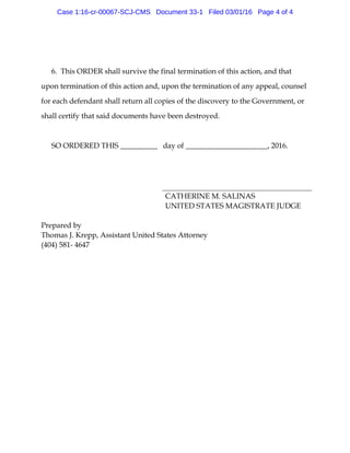 6. This ORDER shall survive the final termination of this action, and that
upon termination of this action and, upon the termination of any appeal, counsel
for each defendant shall return all copies of the discovery to the Government, or
shall certify that said documents have been destroyed.
SO ORDERED THIS __________ day of ______________________, 2016.
CATHERINE M. SALINAS
UNITED STATES MAGISTRATE JUDGE
Prepared by
Thomas J. Krepp, Assistant United States Attorney
(404) 581- 4647
Case 1:16-cr-00067-SCJ-CMS Document 33-1 Filed 03/01/16 Page 4 of 4
 