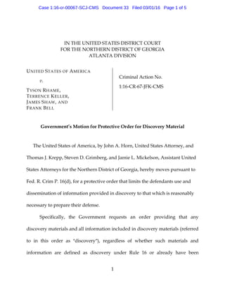 1
IN THE UNITED STATES DISTRICT COURT
FOR THE NORTHERN DISTRICT OF GEORGIA
ATLANTA DIVISION
UNITED STATES OF AMERICA
v.
TYSON RHAME,
TERRENCE KELLER,
JAMES SHAW, AND
FRANK BELL
Criminal Action No.
1:16-CR-67-JFK-CMS
Government’s Motion for Protective Order for Discovery Material
The United States of America, by John A. Horn, United States Attorney, and
Thomas J. Krepp, Steven D. Grimberg, and Jamie L. Mickelson, Assistant United
States Attorneys for the Northern District of Georgia, hereby moves pursuant to
Fed. R. Crim P. 16(d), for a protective order that limits the defendants use and
dissemination of information provided in discovery to that which is reasonably
necessary to prepare their defense.
Specifically, the Government requests an order providing that any
discovery materials and all information included in discovery materials (referred
to in this order as Adiscovery@), regardless of whether such materials and
information are defined as discovery under Rule 16 or already have been
Case 1:16-cr-00067-SCJ-CMS Document 33 Filed 03/01/16 Page 1 of 5
 
