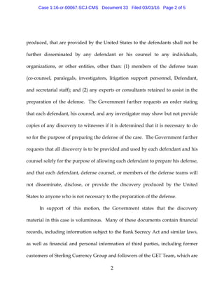 2
produced, that are provided by the United States to the defendants shall not be
further disseminated by any defendant or his counsel to any individuals,
organizations, or other entities, other than: (1) members of the defense team
(co-counsel, paralegals, investigators, litigation support personnel, Defendant,
and secretarial staff); and (2) any experts or consultants retained to assist in the
preparation of the defense. The Government further requests an order stating
that each defendant, his counsel, and any investigator may show but not provide
copies of any discovery to witnesses if it is determined that it is necessary to do
so for the purpose of preparing the defense of the case. The Government further
requests that all discovery is to be provided and used by each defendant and his
counsel solely for the purpose of allowing each defendant to prepare his defense,
and that each defendant, defense counsel, or members of the defense teams will
not disseminate, disclose, or provide the discovery produced by the United
States to anyone who is not necessary to the preparation of the defense.
In support of this motion, the Government states that the discovery
material in this case is voluminous. Many of these documents contain financial
records, including information subject to the Bank Secrecy Act and similar laws,
as well as financial and personal information of third parties, including former
customers of Sterling Currency Group and followers of the GET Team, which are
Case 1:16-cr-00067-SCJ-CMS Document 33 Filed 03/01/16 Page 2 of 5
 