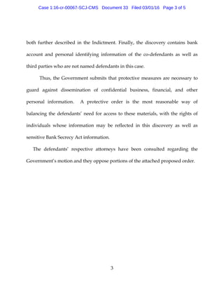 3
both further described in the Indictment. Finally, the discovery contains bank
account and personal identifying information of the co-defendants as well as
third parties who are not named defendants in this case.
Thus, the Government submits that protective measures are necessary to
guard against dissemination of confidential business, financial, and other
personal information. A protective order is the most reasonable way of
balancing the defendants’ need for access to these materials, with the rights of
individuals whose information may be reflected in this discovery as well as
sensitive Bank Secrecy Act information.
The defendants’ respective attorneys have been consulted regarding the
Government’s motion and they oppose portions of the attached proposed order.
Case 1:16-cr-00067-SCJ-CMS Document 33 Filed 03/01/16 Page 3 of 5
 