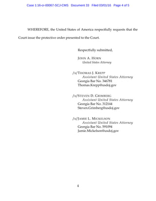 4
WHEREFORE, the United States of America respectfully requests that the
Court issue the protective order presented to the Court.
Respectfully submitted,
JOHN A. HORN
United States Attorney
/s/THOMAS J. KREPP
Assistant United States Attorney
Georgia Bar No. 346781
Thomas.Krepp@usdoj.gov
/s/STEVEN D. GRIMBERG
Assistant United States Attorney
Georgia Bar No. 312144
Steven.Grimberg@usdoj.gov
/s/JAMIE L. MICKELSON
Assistant United States Attorney
Georgia Bar No. 591094
Jamie.Mickelson@usdoj.gov
Case 1:16-cr-00067-SCJ-CMS Document 33 Filed 03/01/16 Page 4 of 5
 