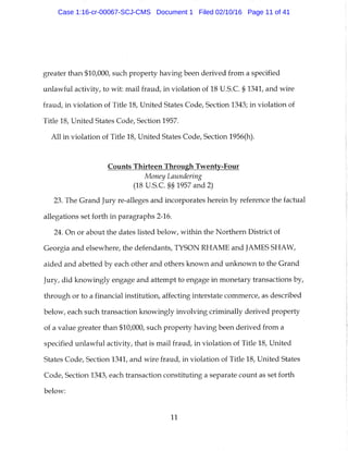 greater than $10,000, such property having been derived from a specified
unlawful activity, to wit: mail fraud, in violation of 18 U.S.C. § 1341, and wire
fraud, in violation of Title 18, United States Code, Section 1343; in violation of
Title 18, United States Code, Section 1957.
All in violation of Title 18, United States Code, Section 1956(h).
Counts Thirteen Through Twenty-Four
Money Laundering
(18 U.S.C. §§ 1957 and 2)
23. The Grand Jury re-alleges and incorporates herein by reference the factual
allegations set forth in paragraphs 2-16.
24. On or about the dates listed below, within the Northern District of
Georgia and elsewhere, the defendants, TYSON RHAME and JAMES SHAW,
aided and abetted by each other and others known and unknown to the Grand
Jury, did knowingly engage and attempt to engage in monetary transactions by,
through or to a financial institution, affecting interstate commerce, as described
below, each such transaction knowingly involving criminally derived property
of a value greater than $10,000, such property having been derived from a
specified unlawful activity, that is mail fraud, in violation of Title 18, United
States Code, Section 1341, and wire fraud, in violation of Title 18, United States
Code, Section 1343, each transaction constituting a separate count as set forth
below:
11
Case 1:16-cr-00067-SCJ-CMS Document 1 Filed 02/10/16 Page 11 of 41
 