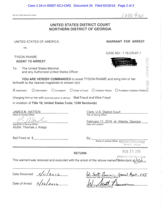 AO 442 {I'SBSJ Warrant for Atrast / 0 0 0 ^ H p l
UNITED STATES DISTRICT C O U R T
N O R T H E R N DISTRICT OF G E O R G I A
UNITED STATES OF AMERICA. WARRANT FOR ARREST
vs.
CASE NO.; 1:16-CR-67-1
TYSON RHAME
AGENT TO ARREST
To: The United States Marshal
and any Authorized United States Officer
YOU ARE HEREBY COMMANDED to arrest TYSON RHAME and bring him or her
forthwith to the nearest magistrate to answer a(n)
X Indictment • Information • Complaint • Order of Court • Violation Notice • Probation Violation Petition ,
Charging him or her with (brief description of offense): Mail Fraud and Wire Fraud
in violation of Title 18, United States Code, 1349 Section(s)
JAMES.N. HATTEN Clerk, U.S. District Court
Name of Issuing Officer Title of issuing Officer
^ - - February 11. 2016 at Atlanta. Georgia
Signatureof Issuing Officer Date and Location
AUSA; Thomas J. Krepp
Bail Fixed at , By;
Name of Judicial Officer R L L L '  11 ' ^ , i
U.S.D.C. ..Aii.i,i;a
RETURN
This warrant was received and executed with the arrest ofthe above-named%'efendani ^^<^..J^
Date Received: _ A / I L I ^ ^ ( . ^ o ^ j t f j ^ . . ^ . ^ ^ „
Name and Title ofArresting Officer '
Dateof Arrest: ^ _ / 2 x / ^ ^ u . - .
Case 1:16-cr-00067-SCJ-CMS Document 34 Filed 02/26/16 Page 2 of 2
 