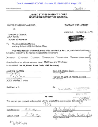 AO 442 (12/85) Warrant for Arrest
UNITED STATES DISTRICT COURT
NORTHERN DISTRICT OF GEORGIA
UNITED STATES OF AMERICA, WARRANT FOR ARREST
vs.
CASE NO.: 1:16-CR-67-2- C f 4 i
TERRENCE KELLER,
A/K/A TerryK
AGENT TO ARREST
To: The United States Marshal
and any Authorized United States Officer
YOU ARE HEREBY COMMANDED to arrest TERRENCE KELLER, a/k/a TerryK and bring::"
him or her forthwith to the nearest magistrate to answer a(n) g
X Indictment •information •complaint • Order of Court • Violation Notice • Probation Violation Petitiong
I - . : . .
Charging him or her with (brief description of offense): Mail Fraud and Wire Fraud ••':!
in violation of Title 18, United States Code, 1349 Section(s)
i::r;i
JAMES N. HATTEN Clerk. U.S. District Court ^
Name of Issuing Officer Title of Issuing Officer
February 11, 2016 at Atlanta. Georgia
Signature of Issuing Officer Date and Location
AUSA: Thomas J. Krepp
Bail Fixed at $. By:.
Name of Judicial Officer pi[Lulii( ' T ' ''~r r|';
RETURN
This warrant was received and executed with the arrest of the above-named defendarit at;
Date Received: ' ^ ^ - I jj?
Name and Title of Arr/sting Officer
m i
Date of Arrest:
SlgnafJre of Arresting Officer /
Case 1:16-cr-00067-SCJ-CMS Document 35 Filed 02/26/16 Page 1 of 2
 