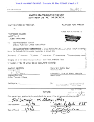 AO 442 f,i2i85S Warranl (cr Arrest /ODD 4^13 7
UNITED STATES DISTRICT C O U R T
N O R T H E R N DiSTRICT OF G E O R G I A
UNITED STATES OF AMERICA, WARRANT FOR ARREST
VS,
CASE NO,: 1;16-CR-67^2
TERRENCE KELLER,
A/K/A TerryK ^ •
AGENT TO ARREST p
To: The United States Marshal
and any Authorized United States Officer
YOU ARE HEREBY COMMANDED to arrest TERRENCE KELLER, a/k/a TerryK and bring ,
him or her forthwith to the nearest magistrate to answer a(n)
i
X Indictment •information • Complaint • Order of Court • Violation Notice • Probation Violation Petition
1...
I-
Charging him or her with (brief description of offense): Mail Fraud and Wire Fraud
in violation of Titie 18, United States Code, 1349 Section(s)
JAMES N. HATTEN Clerk, U.S. District Court . _
Title of Issuing Officer
February 11. 2016 at Atlanta, Georgia
Signature of Issuing Officer Date and Location
AUSA: Thomas J. Krepp
Bai! Fixed at $ By: , FILED IN CLERK'S OFFICE^
Name of Judicial Officer u.S.lj.C. - AH.inla
— " — ~ — — , „ , ^
RETURN 1 ! _ ' inrk
'->y- "fep^ily Clerk
This warrant was received and executed with the arrest of the above-named defendant at '
Date Received: .
n lo 7 I,.
Date of Arrest:
Case 1:16-cr-00067-SCJ-CMS Document 35 Filed 02/26/16 Page 2 of 2
 