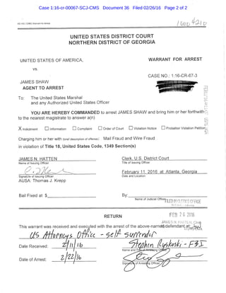AO 442 (12/aSj. WarranltorArrest /
UNITED STATES DISTRICT C O U R T
N O R T H E R N DISTRICT OF G E O R G i A
UNITED STATES OF AMERICA, WARRANT FOR ARREST
vs.
CASE NO.: 1:16-CR-67-3
JAMES SHAW
AGENT TO ARREST
To: The United States Marshal
and any Authorized United States Officer
YOU ARE HEREBY COMMANDED to arrest JAMES SHAW and bnng him or her forthw/ith'
to the nearest magistrate to answer a(n)
X Indictment • Infomiation • Complaint • Order of Court • Violation Notice • Probation Violation Petition
Charging him or her with {brief description of offense): . Mai! Fraud and Wire Fraud
in violation of Title 18, United States Code, 1349 Section(s)
JAMES N. HATTEN Clerk, U.S._District Court _____
Name of Issuing Officer Title of Issuing Officer
February 11, 2016 at Atlanta. Georgia
Signature of Issuing Officer Date and Location
AUSA; Thomas J, Krepp
Bail Fixed at $ By;
Name of Judicial OfficeiFILED IN CLERICS OFFICE
U.S.U.I;. -/vii.iiiia
RETURN t ^
JPML ,' , L 1 i k
This warrant was received and executed with the arrest ofthe above-name^defendan^at^^,^,^^
Date Received: Z-J h f i l hDate of Arrest;
Case 1:16-cr-00067-SCJ-CMS Document 36 Filed 02/26/16 Page 2 of 2
 