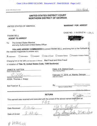AO 442 (12/85) Warrant for Arrest
UNITED STATES DISTRICT COURT
NORTHERN DISTRICT OF GEORGIA
UNITED STATES OF AMERICA, WARRANT FOR ARREST
vs.
CASE NO.: 1:16-CR-67-4CfA, £
FRANK BELL ^MSSSUt
AGENT TO ARREST ^ j S ^ ^ ^ r '
To: The United States Marshal ,::n
and any Authorized United States Officer g
YOU ARE HEREBY COMMANDED to arrest FRANK BELL and bring him or her forthwith ^
the nearest magistrate to answer a(n)
(.S.I
X Indictment • Information • Complaint • Order of Court • Violation Notice • Probation Violation Petitiorf...
Charging him or her with (brief description of offense): Mail Fraud and Wire Fraud
in violation of Title 18, United States Code, 1349 Section(s)
JAMES N. HATTEN Clerk, U.S^District Court
Name of issuing Officer Title of Issuing Officer
( ? ^ ^ 7 ' ^ / ^ ^ - ^ - Februarv 11, 2016 at Atlanta. Georgia
Signature of issuing Officer and Location
AUSA: Thomas J. Krepp
r, •, rr- ^ . <t Bv R L E D IN CLERICS OFFICE
Bail Fixed at $ ^V-— . LLs.tj.c-AHaniaName of Judicial Officer
RETURN ^ ' y . ^ t
111' _ierK
This warrant was received and executed with the arrest of the above-named d e f i a n t at:
f 6 f
Date Received: ^ ' I h I .„d T»,. o, Ar^.rt. o t i c
Date Of Arrest: 3 ' 9 - ^ ' l i p / % • A j ^ ' / S j k , l ^ 6 > l l ^ ^ | f e / P
Case 1:16-cr-00067-SCJ-CMS Document 37 Filed 02/26/16 Page 1 of 2
 