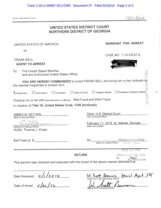 AO 442 (12/85) Warrani tor Arrest
UNITED STATES DISTRICT C O U R T
N O R T H E R N DISTRICT OF G E O R G I A
UNITED STATES OF AMERICA, WARRANT FOR ARREST
vs.
CASE NO,: 1:16-CR-67-4
FRANK BELL j f c "
AGENT TO ARREST ' ' T ^ ^ ^ f e f
To: The United States Marshal
and any Authorized United States Officer
YOU ARE HEREBY COWMANDED to arrest FRANK BELL and bring him or her forthwith to
the nearest magistrate to answer a(n)
X Indictment • Information • Complaint • Order of Court • Violation Notice • Probation Violation Petitiori
Charging him or her with (brief description of offense): Wail Fraud and Wire Fraud
in violation of Title 18, United States Code,, 1349 Sectlon(s).
JAMES N. HATTEN Clerk. U.S. District Court
Name of Issuing Officer Title of Issuing Officer
( / : > ^ ' 7 ' / ^ ^ - x ^ ^ ~ February 11. 2016 at Atlanta. Georgia
Signature of Issuing Officer Date and Location
AUSA: Thomas J. Krepp
Bail Fixed at $ By: BiMLlilIllJZ-ALUL£^
Name of Judicial Officer
= = = = — f • —
RETURN m , . ^ i I r!(
> ^ . u . y :ierk
This warrant was received and executed with the arrest of the above-named defendant at:
Date Received: _^
Date of Arrest: J
Case 1:16-cr-00067-SCJ-CMS Document 37 Filed 02/26/16 Page 2 of 2
 