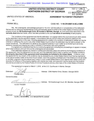 AO 100 (2/86) Agreement to Forfeit Property FILED IN CHAiBERS
UNITED STATES OF AMERICA,
UNITED STATES DISTRICT COURT
NORTHERN DISTRICT OF GEORGIA
vs.
FRANK BELL CASENO. 1:16-CR-0067-5-SCJ-CMS
We, the undersigned, acknowledge pursuant to 18 U.S.C. §3142(c)(B)(xii) in consideration ofthe defendant
that we and our personal representatives jointly and severally agree to forfeit to the United States of America all that
property known as 105 Scarborough Court, S E located in Marietta, Georgia, as more particularly described in the
warranty deed attached hereto, which has been provided to the court as indicia of ownership of said property;
The conditions of this agreement are that the defendant is to appear before this court and at such other places
as the defendant may be required to appear, in accordance with any and all orders and directions relating to the
defendant's appearance in this case, including appearance for violation of a condition of defendant's release as may be
ordered or notified by this court or any other United States Court to which the defendant may be held to answer or the
cause transferred. The defendant is to abide by any judgment entered in such matter by surrendering to serve any
sentence imposed and obeying any order or direction in connection with such judgment.
It is agreed and understood that this is a continuing agreement (including any proceedings on appeal or review)
which shall continue until such time as the undersigned are exonerated.
If the defendant appears as ordered or notified and othenwise obeys and performs the foregoing conditions of
this agreement, then this agreement is to be void, but if the defendant fails to obey or perform any of these conditions,
the property described in this agreement shall immediately be forfeited to the United States, Forfeiture under
this agreement for any breach of its conditions may be declared by any United States District Court having cognizance
of the above entitled matter at the time of such breach, and if the property is forfeited and if the forfeiture is not set aside
or remitted, judgment may be entered upon motion in such United States District Court against each debtor jointly and
severally for forfeiture of the property together with interest and costs, and execution may be issued and the property
secured as provided by the Federal Rules of Criminal Procedure and any other laws of the United States of America.
This agreement is signed on March 1, 2016, at the U.S. Courthouse in Atlanta, Georgia.
Address: 2385 Heather Drive, Decatur, Georgia 30033
Owners/Sureties:
'A I Address: 105 Scarborough Court, SE, Marietta, Georgia 30067
ALICE FRASER
Approved:
Case 1:16-cr-00067-SCJ-CMS Document 38-1 Filed 03/01/16 Page 1 of 5
 