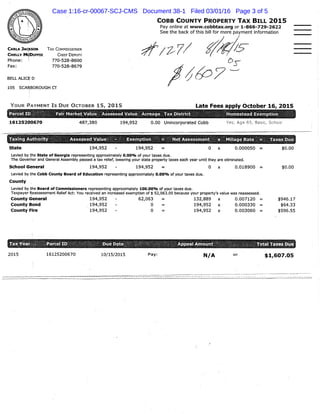 CARLA JACKSON
CHELLY MCDUFFIE
Phone: {
Fax:
COBB COUNTY PROPERTY TAX BILL 2015
Pay online at www.cobbtax.org or 1-866-729-2622
See the back of this bill for more payment Information
TAX COMMISSIONER
CHIEF DEPUTY
7 7 0 - 5 2 8 - 8 6 0 0
7 7 0 - 5 2 8 - 8 6 7 9
B E L L A L I C E D
105 S C A R B O R O U G H C T
Y O U R P A Y M E N T I S D U E O C T O B E R 1 5 , 2 0 1 5 Late Fees apply October 16, 2015
P a r c e Fair M a r k e t V a l u e A s s e s s e d V a l u e A c r e a g e T a x Distr 5
161Z5200670 4 8 7 , 3 8 0 1 9 4 , 9 5 2 0 . 0 0 Unincorporated Cobb Yes; Age 55, Basic, School
A s s e s s e d Value
1 9 4 , 9 5 2 1 9 4 , 9 5 2
Net A s s e s s m e n t
0
Mlllage R a t e = T a x e s D u e
0 . 0 0 0 0 5 0
T a x i n g Authority
S t a t e
Levied by the State of Georgia representing approximately O.OOo/o of your taxes due.
The Governor and General Assembly passed a tax relief, lowering your state property taxes each year until they are eliminated.
S c h o o l G e n e r a l 1 9 4 , 9 5 2 - 1 9 4 , 9 5 2 = O x 0 . 0 1 8 9 0 0 =
Levied by the Cobb County Board of Education representing approximately O.OQo/o of your taxes due.
C o u n t y
Levied by the Board of Commissioners representing approximately 100.00<>/o of your taxes due.
Taxpayer Reassessment Relief Act: You received an increased exemption of $ 52,063.00 because your property's value was reassessed.
C o u n t y G e n e r a l
C o u n t y B o n d
C o u n t y Fire
1 9 4 , 9 5 2
1 9 4 , 9 5 2
1 9 4 , 9 5 2
6 2 , 0 6 3
0
0
1 3 2 , 8 8 9
1 9 4 , 9 5 2
1 9 4 , 9 5 2
0 . 0 0 7 1 2 0 =
0 . 0 0 0 3 3 0 =
0 . 0 0 3 0 6 0 =
$ 0 . 0 0
$ 0 . 0 0
$ 9 4 6 . 1 7
$ 6 4 . 3 3
$ 5 9 6 . 5 5
2 0 1 5 1 6 1 2 5 2 0 0 6 7 0 1 0 / 1 5 / 2 0 1 5 Pay: N/A
ital T a x e s D u e
$1,607.05
Case 1:16-cr-00067-SCJ-CMS Document 38-1 Filed 03/01/16 Page 3 of 5
 
