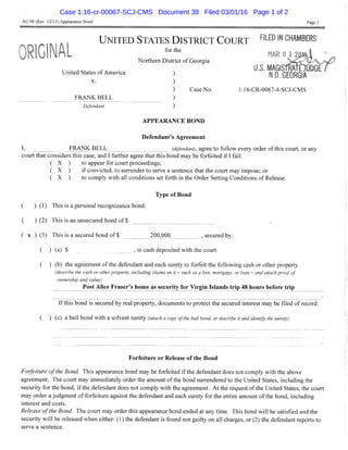 AO 98 (Rev. 12/11) Appearance Bond Page 1
U N I T E D S T A T E S D I S T R I C T C O U R T """-ED IN CHAMBERS
tlOsii,-''' """" MAROlZOft'ii V
Northern District of Georgia , .. v v
, as. MAGISTRW-OODGE r
United States ot America ) ^ ^ G E O R G I A
V. )
) CaseNo. l:16-CR-0067-4-SCJ-CMS
FRANK BELL )
Defendant )
A P P E A R A N C E BOND
Defendant's Agreement
I, FRANK BELL (defendant), agree to follow every order of this court, or any
court that considers this case, and 1 further agree that this bond may be forfeited i f I fail:
( X ) to appear for court proceedings;
( X ) i f convicted, to surrender to serve a sentence that the court may impose; or
( X ) to comply with all conditions set forth in the Order Setting Conditions of Release.
Type of Bond
( ) (1) This is a personal recognizance bond.
( ) (2) This is an unsecured bond of $
( X ) (3) This is a secured bond of $ 200,000 , secured by:
( ) (a) $ , in cash deposited with the court.
( ) (b) the agreement of the defendant and each surety to forfeit the following cash or other property
(describe tiie casii or otiier property, including claims on it — such as a lien, mortgage, or loan — and attach proof of
ownership and value):
Post Alice Eraser's home as security for Virgin Islands trip 48 hours before trip
Ifthis bond is secured by real property, documents to protect the secured interest may be filed of record.
( ) (c) a bail bond with a solvent surety (attach a copy of the bail bond, or describe it and identify the surety):
Forfeiture or Release of the Bond
Forfeiture of tiie Bond. This appearance bond may be forfeited if the defendant does not comply with the above
agreement. The court may immediately order the amount of the bond surrendered to the United States, including the
security for the bond, i f the defendant does not comply with the agreement. A t the request of the United States, the court
may order a judgment of forfeiture against the defendant and each surety for the entire amount o f the bond, including
interest and costs.
Release ofthe Bond. The court may order this appearance bond ended at any time. This bond will be satisfied and the
security will be released when either: (1) the defendant is found not guilty on all charges, or (2) the defendant reports to
serve a sentence.
Case 1:16-cr-00067-SCJ-CMS Document 38 Filed 03/01/16 Page 1 of 2
 