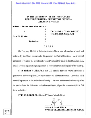 A072A
(Rev.8/8
2)
IN THE UNITED STATES DISTRICT COURT
FOR THE NORTHERN DISTRICT OF GEORGIA
ATLANTA DIVISION
UNITED STATES OF AMERICA
v.
JAMES SHAW,
Defendant.
CRIMINAL ACTION FILE NO.
1: 16-CR-0067-3-SCJ-AJB
O R D E R
On February 22, 2016, Defendant James Shaw was released on a bond and
ordered by the Court to surrender his passport to Pretrial Services. As a special
condition of release, the Court is allowing Defendant to travel to the Bahamas only,
and as a result, is permitting his passport to be returned to him temporarily for this trip.
IT IS HEREBY ORDERED that U.S. Pretrial Services return Defendant's
passport to him twenty-four (24) hours before his trip the Bahamas. Defendant shall
return his passport to the probation officer by 11:00 a.m. on the next business day after
he returns from the Bahamas. All other conditions of pretrial release remain in full
force and effect.
IT IS SO ORDERED, this the 2nct day of March, 2016.
ALAN J. BA ERMAN
UNITED STATES MAGISTRATE JUDGE
Case 1:16-cr-00067-SCJ-CMS Document 39 Filed 03/02/16 Page 1 of 1
 