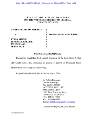 LEGAL02/36216567v1
IN THE UNITED STATES DISTRICT COURT
FOR THE NORTHERN DISTRICT OF GEORGIA
ATLANTA DIVISION
UNITED STATES OF AMERICA )
)
v. ) Criminal Case No. 1:16-CR-00067
)
TYSON RHAME, )
TERRANCE KELLER, )
JAMES SHAW, )
FRANK BELL )
NOTICE OF APPEARANCE
Pursuant to Local Rule 83.1, Ankith Kamaraju of the firm Alston & Bird
LLP hereby notices his appearance as counsel of record for Defendant Tyson
Rhame in the above-captioned proceeding.
Respectfully submitted, this 3rd day of March, 2016.
/s/ Ankith Kamaraju
Ankith Kamaraju
Ga. Bar No. 667989
ALSTON & BIRD LLP
One Atlantic Center
1201 West Peachtree Street
Atlanta, GA 30309-3424
Tel: 404-881-7000
Fax: 404-881-7777
E-mail: ankith.kamaraju@alston.com
Attorney for Defendant Tyson Rhame
Case 1:16-cr-00067-SCJ-CMS Document 40 Filed 03/03/16 Page 1 of 2
 