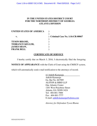 LEGAL02/36216567v1
IN THE UNITED STATES DISTRICT COURT
FOR THE NORTHERN DISTRICT OF GEORGIA
ATLANTA DIVISION
UNITED STATES OF AMERICA )
)
v. ) Criminal Case No. 1:16-CR-00067
)
TYSON RHAME, )
TERRANCE KELLER, )
JAMES SHAW, )
FRANK BELL )
CERTIFICATE OF SERVICE
I hereby certify that on March 3, 2016, I electronically filed the foregoing
NOTICE OF APPEARANCE with the Clerk of Court using the CM/ECF system,
which will automatically send e-mail notification to the attorneys of record.
/s/ Ankith Kamaraju
Ankith Kamaraju
Ga. Bar No. 667989
ALSTON & BIRD LLP
One Atlantic Center
1201 West Peachtree Street
Atlanta, GA 30309-3424
Tel: 404-881-7000
Fax: 404-881-7777
E-mail: ankith.kamaraju@alston.com
Attorney for Defendant Tyson Rhame
Case 1:16-cr-00067-SCJ-CMS Document 40 Filed 03/03/16 Page 2 of 2
 