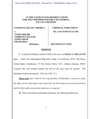 1
IN THE UNITD STATES DISTRICT COURT
FOR THE NORTHERN DISTRICT OF GEORGIA
ATLANTA DIVISION
UNITED STATES OF AMERICA CRIMINAL INDICTMENT
v. NO. 1:16-CR-067-SCJ-CMS
TYSON RHAME
TERRENCE KELLER
JAMES SHAW
FRANK BELL
Defendant, [REVISED 02/17/2010]
O R D E R
I. A pretrial conference shall be held in this case on March 11, 2016 at 9:45
a.m., before the undersigned Magistrate Judge in Courtroom 1810, 18th Floor,
United States Courthouse, 75 Ted Turner Drive, S.W., Atlanta, Georgia 30303.
Counsel who will actually handle the trial of the case must be present. The
defendant need not be present. N.D. Ga. CrR. 17.1.
Please note that it shall be the responsibility of Defendant’s counsel to notify
the office of the undersigned and counsel for the Government if no pretrial motions
shall be filed and/or no pretrial conference is required.
II. Prior to the above-scheduled conference, the following shall occur:
Case 1:16-cr-00067-SCJ-CMS Document 41 Filed 03/03/16 Page 1 of 17
 