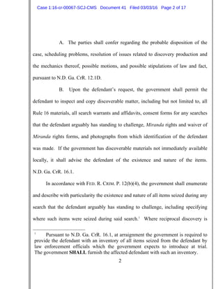 2
A. The parties shall confer regarding the probable disposition of the
case, scheduling problems, resolution of issues related to discovery production and
the mechanics thereof, possible motions, and possible stipulations of law and fact,
pursuant to N.D. Ga. CrR. 12.1D.
B. Upon the defendant’s request, the government shall permit the
defendant to inspect and copy discoverable matter, including but not limited to, all
Rule 16 materials, all search warrants and affidavits, consent forms for any searches
that the defendant arguably has standing to challenge, Miranda rights and waiver of
Miranda rights forms, and photographs from which identification of the defendant
was made. If the government has discoverable materials not immediately available
locally, it shall advise the defendant of the existence and nature of the items.
N.D. Ga. CrR. 16.1.
In accordance with FED. R. CRIM. P. 12(b)(4), the government shall enumerate
and describe with particularity the existence and nature of all items seized during any
search that the defendant arguably has standing to challenge, including specifying
where such items were seized during said search.1
Where reciprocal discovery is
1
Pursuant to N.D. Ga. CrR. 16.1, at arraignment the government is required to
provide the defendant with an inventory of all items seized from the defendant by
law enforcement officials which the government expects to introduce at trial.
The government SHALL furnish the affected defendant with such an inventory.
Case 1:16-cr-00067-SCJ-CMS Document 41 Filed 03/03/16 Page 2 of 17
 