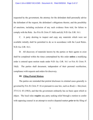 3
requested by the government, the attorney for the defendant shall personally advise
the defendant of the request, the defendant’s obligations thereto, and the possibility
of sanctions, including exclusion of any such evidence from trial, for failure to
comply with the Rule. See FED. R. CRIM. P. 16(b) and (d); N.D. Ga. CrR. 16.1.
C. A party desiring to inspect and copy any materials which were not
available initially shall be permitted to do so in accordance with the Local Rules.
N.D. Ga. CrR. 16.1.
D. All discovery of materials known by the parties or their agents to exist
shall be completed within the times contemplated by this order unless a modifying
order is entered upon motion made under N.D. Ga. CrR. 16.1 or FED. R. CRIM. P.
16(d). The parties shall document, independent of their personal recollection,
compliance with requests and orders for discovery.
III. Filing Pretrial Motions
The parties are reminded that pretrial disclosure in criminal cases generally is
governed by FED. R. CRIM. P. 16 or pursuant to case law, such as Brady v. Maryland,
373 U.S. 83 (1963), and that the government ordinarily has no basis upon which to
object. The local rules require any party seeking relief through a motion to confer
with opposing counsel in an attempt to resolve disputed matters prior to the filing of
Case 1:16-cr-00067-SCJ-CMS Document 41 Filed 03/03/16 Page 3 of 17
 
