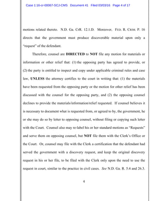 4
motions related thereto. N.D. Ga. CrR. 12.1.D. Moreover, FED. R. CRIM. P. 16
directs that the government must produce discoverable material upon only a
“request” of the defendant.
Therefore, counsel are DIRECTED to NOT file any motion for materials or
information or other relief that: (1) the opposing party has agreed to provide, or
(2) the party is entitled to inspect and copy under applicable criminal rules and case
law, UNLESS the attorney certifies to the court in writing that: (1) the materials
have been requested from the opposing party or the motion for other relief has been
discussed with the counsel for the opposing party, and (2) the opposing counsel
declines to provide the materials/information/relief requested. If counsel believes it
is necessary to document what is requested from, or agreed to by, the government, he
or she may do so by letter to opposing counsel, without filing or copying such letter
with the Court. Counsel also may re-label his or her standard motions as “Requests”
and serve them on opposing counsel, but NOT file them with the Clerk’s Office or
the Court. Or, counsel may file with the Clerk a certification that the defendant had
served the government with a discovery request, and keep the original discovery
request in his or her file, to be filed with the Clerk only upon the need to use the
request in court, similar to the practice in civil cases. See N.D. Ga. R. 5.4 and 26.3.
Case 1:16-cr-00067-SCJ-CMS Document 41 Filed 03/03/16 Page 4 of 17
 