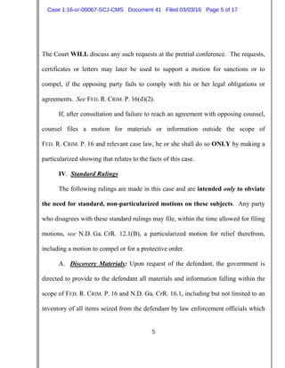 5
The Court WILL discuss any such requests at the pretrial conference. The requests,
certificates or letters may later be used to support a motion for sanctions or to
compel, if the opposing party fails to comply with his or her legal obligations or
agreements. See FED. R. CRIM. P. 16(d)(2).
If, after consultation and failure to reach an agreement with opposing counsel,
counsel files a motion for materials or information outside the scope of
FED. R. CRIM. P. 16 and relevant case law, he or she shall do so ONLY by making a
particularized showing that relates to the facts of this case.
IV. Standard Rulings
The following rulings are made in this case and are intended only to obviate
the need for standard, non-particularized motions on these subjects. Any party
who disagrees with these standard rulings may file, within the time allowed for filing
motions, see N.D. Ga. CrR. 12.1(B), a particularized motion for relief therefrom,
including a motion to compel or for a protective order.
A. Discovery Materials: Upon request of the defendant, the government is
directed to provide to the defendant all materials and information falling within the
scope of FED. R. CRIM. P. 16 and N.D. Ga. CrR. 16.1, including but not limited to an
inventory of all items seized from the defendant by law enforcement officials which
Case 1:16-cr-00067-SCJ-CMS Document 41 Filed 03/03/16 Page 5 of 17
 
