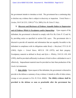 6
the government intends to introduce at trial. The government has a continuing duty
to disclose any evidence that is subject to discovery or inspection. United States v.
Jordan, 316 F.3d 1215, 1249 (11th
Cir. 2003); FED. R. CRIM. P. 16(c).
B. Discovery and Disclosure of Evidence Arguably Subject to Suppression
and of Evidence Which is Exculpatory and/or Impeaching: Upon request of the
defendant, the government is directed to comply with FED. RS. CRIM. P. 12 and 16,
by providing notice as specified in section II.B, supra. The government also is
directed to provide all materials and information that are arguably favorable to the
defendant in compliance with its obligations under Brady v. Maryland, 373 U.S. 83
(1963); Giglio v. United States, 405 U.S. 150 (1972); and their progeny.
Exculpatory material as defined in Brady and Kyles v. Whitley, 514 U.S. 419, 434
(1995), shall be provided sufficiently in advance of trial to allow a defendant to use it
effectively. Impeachment material must be provided no later than production of the
Jencks Act statements.
C. Rule 404(b): Upon request of the defendant, the government is directed to
provide to the defense a summary of any evidence it intends to offer of other crimes,
wrongs or acts pursuant to FED. R. EVID. 404(b). The 404(b) evidence shall be
provided to the defense as soon as practicable after the government has
Case 1:16-cr-00067-SCJ-CMS Document 41 Filed 03/03/16 Page 6 of 17
 