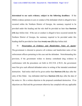 7
determined to use such evidence, subject to the following deadlines: If the
404(b) evidence pertains to acts or conduct of the defendant which is alleged to have
occurred within the Northern District of Georgia, the summary required to be
provided under this heading and the rule shall be provided no later than fourteen
(14) days before trial. If the acts or conduct is alleged to have occurred outside the
Northern District of Georgia, the summary required to be provided under this
heading shall be provided no later than twenty-one (21) days before trial.
D. Preservation of Evidence and Handwritten Notes of Agents:
The government is directed to preserve all evidence and handwritten notes of law
enforcement officers pertaining to this case and the defendant. Notwithstanding this
provision, if the government wishes to destroy contraband drug evidence in
conformance with the procedures set forth in 28 C.F.R. § 50.21, the government
must first give each affected defendant notice in writing of the intended contraband
destruction. Said notice shall not be given earlier than fourteen (14) days after the
entry of this Order. Any defendant shall have fourteen (14) days after the date of
the notice to file a written objection to the proposed contraband destruction. If no
objections are filed and the government otherwise has complied with any applicable
Case 1:16-cr-00067-SCJ-CMS Document 41 Filed 03/03/16 Page 7 of 17
 