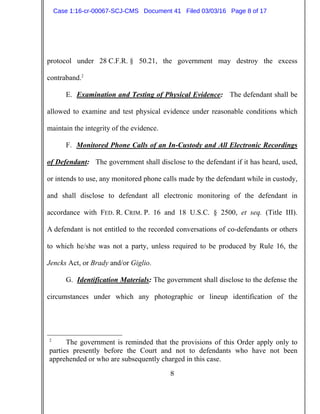 8
protocol under 28 C.F.R. § 50.21, the government may destroy the excess
contraband.2
E. Examination and Testing of Physical Evidence: The defendant shall be
allowed to examine and test physical evidence under reasonable conditions which
maintain the integrity of the evidence.
F. Monitored Phone Calls of an In-Custody and All Electronic Recordings
of Defendant: The government shall disclose to the defendant if it has heard, used,
or intends to use, any monitored phone calls made by the defendant while in custody,
and shall disclose to defendant all electronic monitoring of the defendant in
accordance with FED. R. CRIM. P. 16 and 18 U.S.C. § 2500, et seq. (Title III).
A defendant is not entitled to the recorded conversations of co-defendants or others
to which he/she was not a party, unless required to be produced by Rule 16, the
Jencks Act, or Brady and/or Giglio.
G. Identification Materials: The government shall disclose to the defense the
circumstances under which any photographic or lineup identification of the
2
The government is reminded that the provisions of this Order apply only to
parties presently before the Court and not to defendants who have not been
apprehended or who are subsequently charged in this case.
Case 1:16-cr-00067-SCJ-CMS Document 41 Filed 03/03/16 Page 8 of 17
 