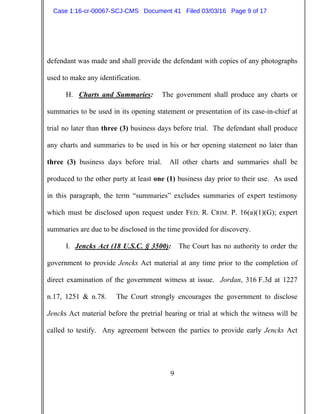 9
defendant was made and shall provide the defendant with copies of any photographs
used to make any identification.
H. Charts and Summaries: The government shall produce any charts or
summaries to be used in its opening statement or presentation of its case-in-chief at
trial no later than three (3) business days before trial. The defendant shall produce
any charts and summaries to be used in his or her opening statement no later than
three (3) business days before trial. All other charts and summaries shall be
produced to the other party at least one (1) business day prior to their use. As used
in this paragraph, the term “summaries” excludes summaries of expert testimony
which must be disclosed upon request under FED. R. CRIM. P. 16(a)(1)(G); expert
summaries are due to be disclosed in the time provided for discovery.
I. Jencks Act (18 U.S.C. § 3500): The Court has no authority to order the
government to provide Jencks Act material at any time prior to the completion of
direct examination of the government witness at issue. Jordan, 316 F.3d at 1227
n.17, 1251 & n.78. The Court strongly encourages the government to disclose
Jencks Act material before the pretrial hearing or trial at which the witness will be
called to testify. Any agreement between the parties to provide early Jencks Act
Case 1:16-cr-00067-SCJ-CMS Document 41 Filed 03/03/16 Page 9 of 17
 