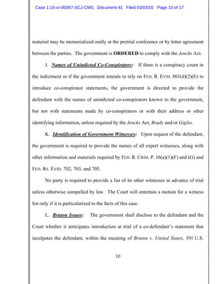 10
material may be memorialized orally at the pretrial conference or by letter agreement
between the parties. The government is ORDERED to comply with the Jencks Act.
J. Names of Unindicted Co-Conspirators: If there is a conspiracy count in
the indictment or if the government intends to rely on FED. R. EVID. 801(d)(2)(E) to
introduce co-conspirator statements, the government is directed to provide the
defendant with the names of unindicted co-conspirators known to the government,
but not with statements made by co-conspirators or with their address or other
identifying information, unless required by the Jencks Act, Brady and/or Giglio.
K. Identification of Government Witnesses: Upon request of the defendant,
the government is required to provide the names of all expert witnesses, along with
other information and materials required by FED. R. CRIM. P. 16(a)(1)(F) and (G) and
FED. RS. EVID. 702, 703, and 705.
No party is required to provide a list of its other witnesses in advance of trial
unless otherwise compelled by law. The Court will entertain a motion for a witness
list only if it is particularized to the facts of this case.
L. Bruton Issues: The government shall disclose to the defendant and the
Court whether it anticipates introduction at trial of a co-defendant’s statement that
inculpates the defendant, within the meaning of Bruton v. United States, 391 U.S.
Case 1:16-cr-00067-SCJ-CMS Document 41 Filed 03/03/16 Page 10 of 17
 
