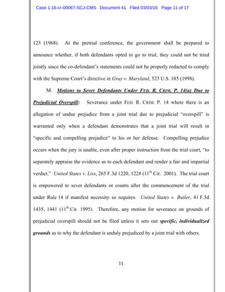 11
123 (1968). At the pretrial conference, the government shall be prepared to
announce whether, if both defendants opted to go to trial, they could not be tried
jointly since the co-defendant’s statements could not be properly redacted to comply
with the Supreme Court’s directive in Gray v. Maryland, 523 U.S. 185 (1998).
M. Motions to Sever Defendants Under FED. R. CRIM. P. 14(a) Due to
Prejudicial Overspill: Severance under FED. R. CRIM. P. 14 where there is an
allegation of undue prejudice from a joint trial due to prejudicial “overspill” is
warranted only when a defendant demonstrates that a joint trial will result in
“specific and compelling prejudice” to his or her defense. Compelling prejudice
occurs when the jury is unable, even after proper instruction from the trial court, “to
separately appraise the evidence as to each defendant and render a fair and impartial
verdict.” United States v. Liss, 265 F.3d 1220, 1228 (11th
Cir. 2001). The trial court
is empowered to sever defendants or counts after the commencement of the trial
under Rule 14 if manifest necessity so requires. United States v. Butler, 41 F.3d
1435, 1441 (11th
Cir. 1995). Therefore, any motion for severance on grounds of
prejudicial overspill should not be filed unless it sets out specific, individualized
grounds as to why the defendant is unduly prejudiced by a joint trial with others.
Case 1:16-cr-00067-SCJ-CMS Document 41 Filed 03/03/16 Page 11 of 17
 