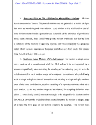 12
N. Reserving Right to File Additional or Out-of-Time Motions: Motions
for an extension of time to file pretrial motions are not granted as a matter of right,
but must be based on good cause shown. Any motion to file additional or out-of-
time motions must contain a particularized statement of the existence of good cause
to file such a motion, must identify the specific motion or motions that may be filed,
a statement of the position of opposing counsel, and be accompanied by a proposed
order which includes appropriate language excluding any delay under the Speedy
Trial Act, 18 U.S.C. § 3161, et seq.
O. Motion to Adopt Motions of Co-Defendants: No motion to adopt one or
more motions of a co-defendant shall be filed unless it is accompanied by a
statement specifically demonstrating the standing of the adopting party to seek the
relief requested in each motion sought to be adopted. A motion to adopt shall only
seek to adopt a single motion of a co-defendant; moving to adopt multiple motions,
even of the same co-defendant, requires the filing of a separate motion to adopt as to
each motion. As to any motion sought to be adopted, the adopting defendant must
either (1) specifically identify the motion sought to be adopted by its docket number
in CM/ECF (preferred); or (2) include as an attachment to the motion to adopt a copy
of at least the front page of the motion sought to be adopted. The motion must
Case 1:16-cr-00067-SCJ-CMS Document 41 Filed 03/03/16 Page 12 of 17
 