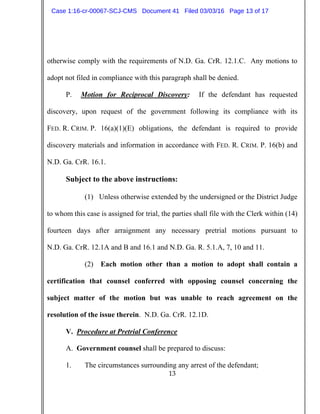 13
otherwise comply with the requirements of N.D. Ga. CrR. 12.1.C. Any motions to
adopt not filed in compliance with this paragraph shall be denied.
P. Motion for Reciprocal Discovery: If the defendant has requested
discovery, upon request of the government following its compliance with its
FED. R. CRIM. P. 16(a)(1)(E) obligations, the defendant is required to provide
discovery materials and information in accordance with FED. R. CRIM. P. 16(b) and
N.D. Ga. CrR. 16.1.
Subject to the above instructions:
(1) Unless otherwise extended by the undersigned or the District Judge
to whom this case is assigned for trial, the parties shall file with the Clerk within (14)
fourteen days after arraignment any necessary pretrial motions pursuant to
N.D. Ga. CrR. 12.1A and B and 16.1 and N.D. Ga. R. 5.1.A, 7, 10 and 11.
(2) Each motion other than a motion to adopt shall contain a
certification that counsel conferred with opposing counsel concerning the
subject matter of the motion but was unable to reach agreement on the
resolution of the issue therein. N.D. Ga. CrR. 12.1D.
V. Procedure at Pretrial Conference
A. Government counsel shall be prepared to discuss:
1. The circumstances surrounding any arrest of the defendant;
Case 1:16-cr-00067-SCJ-CMS Document 41 Filed 03/03/16 Page 13 of 17
 