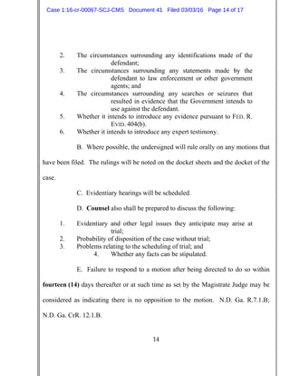 14
2. The circumstances surrounding any identifications made of the
defendant;
3. The circumstances surrounding any statements made by the
defendant to law enforcement or other government
agents; and
4. The circumstances surrounding any searches or seizures that
resulted in evidence that the Government intends to
use against the defendant.
5. Whether it intends to introduce any evidence pursuant to FED. R.
EVID. 404(b).
6. Whether it intends to introduce any expert testimony.
B. Where possible, the undersigned will rule orally on any motions that
have been filed. The rulings will be noted on the docket sheets and the docket of the
case.
C. Evidentiary hearings will be scheduled.
D. Counsel also shall be prepared to discuss the following:
1. Evidentiary and other legal issues they anticipate may arise at
trial;
2. Probability of disposition of the case without trial;
3. Problems relating to the scheduling of trial; and
4. Whether any facts can be stipulated.
E. Failure to respond to a motion after being directed to do so within
fourteen (14) days thereafter or at such time as set by the Magistrate Judge may be
considered as indicating there is no opposition to the motion. N.D. Ga. R.7.1.B;
N.D. Ga. CrR. 12.1.B.
Case 1:16-cr-00067-SCJ-CMS Document 41 Filed 03/03/16 Page 14 of 17
 