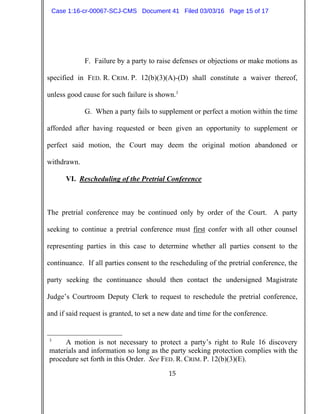 15
F. Failure by a party to raise defenses or objections or make motions as
specified in FED. R. CRIM. P. 12(b)(3)(A)-(D) shall constitute a waiver thereof,
unless good cause for such failure is shown.3
G. When a party fails to supplement or perfect a motion within the time
afforded after having requested or been given an opportunity to supplement or
perfect said motion, the Court may deem the original motion abandoned or
withdrawn.
VI. Rescheduling of the Pretrial Conference
The pretrial conference may be continued only by order of the Court. A party
seeking to continue a pretrial conference must first confer with all other counsel
representing parties in this case to determine whether all parties consent to the
continuance. If all parties consent to the rescheduling of the pretrial conference, the
party seeking the continuance should then contact the undersigned Magistrate
Judge’s Courtroom Deputy Clerk to request to reschedule the pretrial conference,
and if said request is granted, to set a new date and time for the conference.
3
A motion is not necessary to protect a party’s right to Rule 16 discovery
materials and information so long as the party seeking protection complies with the
procedure set forth in this Order. See FED. R. CRIM. P. 12(b)(3)(E).
Case 1:16-cr-00067-SCJ-CMS Document 41 Filed 03/03/16 Page 15 of 17
 