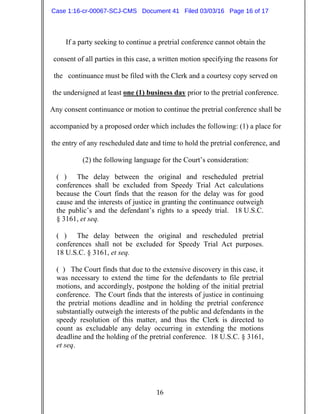 16
If a party seeking to continue a pretrial conference cannot obtain the
consent of all parties in this case, a written motion specifying the reasons for
the continuance must be filed with the Clerk and a courtesy copy served on
the undersigned at least one (1) business day prior to the pretrial conference.
Any consent continuance or motion to continue the pretrial conference shall be
accompanied by a proposed order which includes the following: (1) a place for
the entry of any rescheduled date and time to hold the pretrial conference, and
(2) the following language for the Court’s consideration:
( ) The delay between the original and rescheduled pretrial
conferences shall be excluded from Speedy Trial Act calculations
because the Court finds that the reason for the delay was for good
cause and the interests of justice in granting the continuance outweigh
the public’s and the defendant’s rights to a speedy trial. 18 U.S.C.
§ 3161, et seq.
( ) The delay between the original and rescheduled pretrial
conferences shall not be excluded for Speedy Trial Act purposes.
18 U.S.C. § 3161, et seq.
( ) The Court finds that due to the extensive discovery in this case, it
was necessary to extend the time for the defendants to file pretrial
motions, and accordingly, postpone the holding of the initial pretrial
conference. The Court finds that the interests of justice in continuing
the pretrial motions deadline and in holding the pretrial conference
substantially outweigh the interests of the public and defendants in the
speedy resolution of this matter, and thus the Clerk is directed to
count as excludable any delay occurring in extending the motions
deadline and the holding of the pretrial conference. 18 U.S.C. § 3161,
et seq.
Case 1:16-cr-00067-SCJ-CMS Document 41 Filed 03/03/16 Page 16 of 17
 