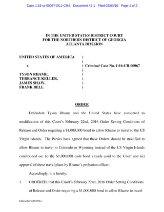 LEGAL02/36233078v1
IN THE UNITED STATES DISTRICT COURT
FOR THE NORTHERN DISTRICT OF GEORGIA
ATLANTA DIVISION
UNITED STATES OF AMERICA )
)
v. ) Criminal Case No. 1:16-CR-00067
)
TYSON RHAME, )
TERRANCE KELLER, )
JAMES SHAW, )
FRANK BELL )
ORDER
Defendant Tyson Rhame and the United States have consented to
modification of this Court’s February 22nd, 2016 Order Setting Conditions of
Release and Order requiring a $1,000,000 bond to allow Rhame to travel to the US
Virgin Islands. The Parties have agreed that these Orders should be modified to
allow Rhame to travel to Colorado or Wyoming instead of the US Virgin Islands
conditioned on: (i) the $1,000,000 cash bond already paid to the Court and (ii)
approval of these travel plans by Rhame’s probation officer.
Accordingly, it is hereby:
1. ORDERED, that this Court’s February 22nd, 2016 Order Setting Conditions
of Release and Order requiring a $1,000,000 bond to allow Rhame to travel
Case 1:16-cr-00067-SCJ-CMS Document 42-1 Filed 03/03/16 Page 1 of 2
 