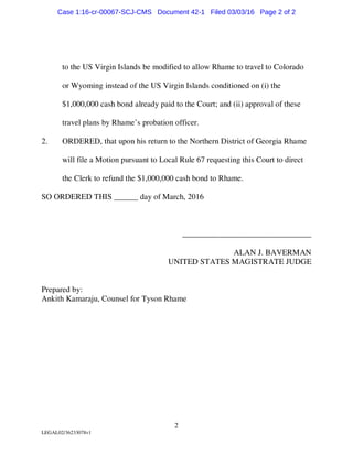 2
LEGAL02/36233078v1
to the US Virgin Islands be modified to allow Rhame to travel to Colorado
or Wyoming instead of the US Virgin Islands conditioned on (i) the
$1,000,000 cash bond already paid to the Court; and (ii) approval of these
travel plans by Rhame’s probation officer.
2. ORDERED, that upon his return to the Northern District of Georgia Rhame
will file a Motion pursuant to Local Rule 67 requesting this Court to direct
the Clerk to refund the $1,000,000 cash bond to Rhame.
SO ORDERED THIS ______ day of March, 2016
________________________________
ALAN J. BAVERMAN
UNITED STATES MAGISTRATE JUDGE
Prepared by:
Ankith Kamaraju, Counsel for Tyson Rhame
Case 1:16-cr-00067-SCJ-CMS Document 42-1 Filed 03/03/16 Page 2 of 2
 