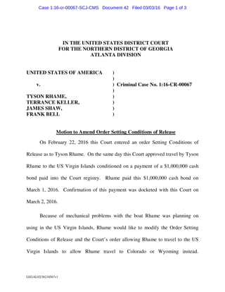 LEGAL02/36216567v1
IN THE UNITED STATES DISTRICT COURT
FOR THE NORTHERN DISTRICT OF GEORGIA
ATLANTA DIVISION
UNITED STATES OF AMERICA )
)
v. ) Criminal Case No. 1:16-CR-00067
)
TYSON RHAME, )
TERRANCE KELLER, )
JAMES SHAW, )
FRANK BELL )
Motion to Amend Order Setting Conditions of Release
On February 22, 2016 this Court entered an order Setting Conditions of
Release as to Tyson Rhame. On the same day this Court approved travel by Tyson
Rhame to the US Virgin Islands conditioned on a payment of a $1,000,000 cash
bond paid into the Court registry. Rhame paid this $1,000,000 cash bond on
March 1, 2016. Confirmation of this payment was docketed with this Court on
March 2, 2016.
Because of mechanical problems with the boat Rhame was planning on
using in the US Virgin Islands, Rhame would like to modify the Order Setting
Conditions of Release and the Court’s order allowing Rhame to travel to the US
Virgin Islands to allow Rhame travel to Colorado or Wyoming instead.
Case 1:16-cr-00067-SCJ-CMS Document 42 Filed 03/03/16 Page 1 of 3
 