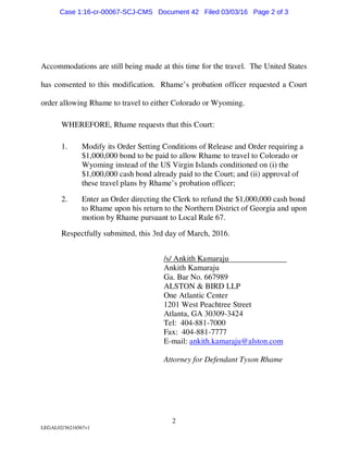 2
LEGAL02/36216567v1
Accommodations are still being made at this time for the travel. The United States
has consented to this modification. Rhame’s probation officer requested a Court
order allowing Rhame to travel to either Colorado or Wyoming.
WHEREFORE, Rhame requests that this Court:
1. Modify its Order Setting Conditions of Release and Order requiring a
$1,000,000 bond to be paid to allow Rhame to travel to Colorado or
Wyoming instead of the US Virgin Islands conditioned on (i) the
$1,000,000 cash bond already paid to the Court; and (ii) approval of
these travel plans by Rhame’s probation officer;
2. Enter an Order directing the Clerk to refund the $1,000,000 cash bond
to Rhame upon his return to the Northern District of Georgia and upon
motion by Rhame pursuant to Local Rule 67.
Respectfully submitted, this 3rd day of March, 2016.
/s/ Ankith Kamaraju
Ankith Kamaraju
Ga. Bar No. 667989
ALSTON & BIRD LLP
One Atlantic Center
1201 West Peachtree Street
Atlanta, GA 30309-3424
Tel: 404-881-7000
Fax: 404-881-7777
E-mail: ankith.kamaraju@alston.com
Attorney for Defendant Tyson Rhame
Case 1:16-cr-00067-SCJ-CMS Document 42 Filed 03/03/16 Page 2 of 3
 
