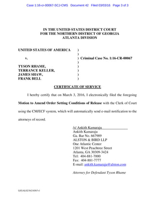 LEGAL02/36216567v1
IN THE UNITED STATES DISTRICT COURT
FOR THE NORTHERN DISTRICT OF GEORGIA
ATLANTA DIVISION
UNITED STATES OF AMERICA )
)
v. ) Criminal Case No. 1:16-CR-00067
)
TYSON RHAME, )
TERRANCE KELLER, )
JAMES SHAW, )
FRANK BELL )
CERTIFICATE OF SERVICE
I hereby certify that on March 3, 2016, I electronically filed the foregoing
Motion to Amend Order Setting Conditions of Release with the Clerk of Court
using the CM/ECF system, which will automatically send e-mail notification to the
attorneys of record.
/s/ Ankith Kamaraju
Ankith Kamaraju
Ga. Bar No. 667989
ALSTON & BIRD LLP
One Atlantic Center
1201 West Peachtree Street
Atlanta, GA 30309-3424
Tel: 404-881-7000
Fax: 404-881-7777
E-mail: ankith.kamaraju@alston.com
Attorney for Defendant Tyson Rhame
Case 1:16-cr-00067-SCJ-CMS Document 42 Filed 03/03/16 Page 3 of 3
 