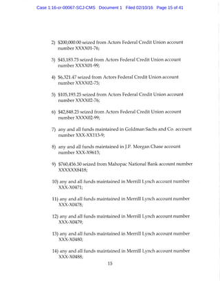 2) $200,000.00 seized from Actors Federal Credit Union account
number XXXXOl-76;
3) $45,183.75 seized from Actors Federal Credit Union account
number XXXXOl-99;
4) $6,321.47 seized from Actors Federal Credit Union account
number XXXX02-75;
5) $105,193.25 seized from Actors Federal Credit Union account
number XXXX02-76;
6) $42,848.25 seized from Actors Federal Credit Union account
number XXXX02-99;
7) any and all funds maintained in Goldman Sachs and Co. account
number XXX-XX113-9;
8) any and all funds maintained in J.P. Morgan Chase account
number XXX-X9613;
9) $760,456.50 seized from Mahopac National Bank account number
XXXXXX8418;
10) any and all funds maintained in Merrill Lynch account number
XXX-X0471;
11) any and all funds maintained in Merrill Lynch account number
XXX-X0478;
12) any and all funds maintained in Merrill Lynch account number
XXX-X0479;
13) any and all funds maintained in Merrill Lynch account number
XXX-X0480;
14) any and all funds maintained in Merrill Lynch account number
XXX-X0488;
15
Case 1:16-cr-00067-SCJ-CMS Document 1 Filed 02/10/16 Page 15 of 41
 