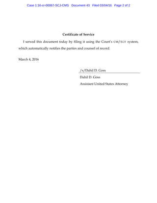 Certificate of Service
I served this document today by filing it using the Court’s CM/ECF system,
which automatically notifies the parties and counsel of record.
March 4, 2016
/s/Dahil D. Goss
Dahil D. Goss
Assistant United States Attorney
Case 1:16-cr-00067-SCJ-CMS Document 43 Filed 03/04/16 Page 2 of 2
 