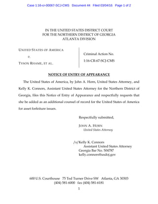 600 U.S. Courthouse 75 Ted Turner Drive SW Atlanta, GA 30303
(404) 581-6000 fax (404) 581-6181
1
IN THE UNITED STATES DISTRICT COURT
FOR THE NORTHERN DISTRICT OF GEORGIA
ATLANTA DIVISION
UNITED STATES OF AMERICA
v.
TYSON RHAME, ET AL.
Criminal Action No.
1:16-CR-67-SCJ-CMS
NOTICE OF ENTRY OF APPEARANCE
The United States of America, by John A. Horn, United States Attorney, and
Kelly K. Connors, Assistant United States Attorney for the Northern District of
Georgia, files this Notice of Entry of Appearance and respectfully requests that
she be added as an additional counsel of record for the United States of America
for asset forfeiture issues.
Respectfully submitted,
JOHN A. HORN
United States Attorney
/s/Kelly K. Connors
Assistant United States Attorney
Georgia Bar No. 504787
kelly.connors@usdoj.gov
Case 1:16-cr-00067-SCJ-CMS Document 44 Filed 03/04/16 Page 1 of 2
 