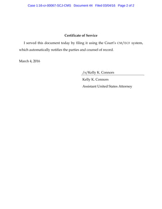Certificate of Service
I served this document today by filing it using the Court’s CM/ECF system,
which automatically notifies the parties and counsel of record.
March 4, 2016
/s/Kelly K. Connors
Kelly K. Connors
Assistant United States Attorney
Case 1:16-cr-00067-SCJ-CMS Document 44 Filed 03/04/16 Page 2 of 2
 