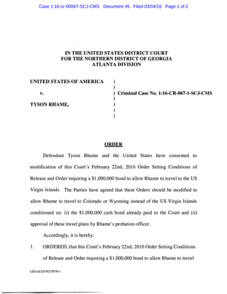 IN THE UNITED STATES DISTRICT COURT
FOR THE NORTHERN DISTRICT OF GEORGIA
ATLANTA DIVISION
UNITED STATES OF AMERICA
v.
TYSON RHAME,
)
)
) Criminal Case No. 1:16-CR-067-1-SCJ-CMS
)
)
)
)
ORDER
Defendant Tyson Rhame and the United States have consented to
modification of this Court's February 22nd, 2016 Order Setting Conditions of
Release and Order requiring a $1,000,000 bond to allow Rhame to travel to the US
Virgin Islands. The Parties have agreed that these Orders should be modified to
allow Rhame to travel to Colorado or Wyoming instead of the US Virgin Islands
conditioned on: (i) the $1,000,000 cash bond already paid to the Court and (ii)
approval of these travel plans by Rhame's probation officer.
Accordingly, it is hereby:
1. ORDERED, that this Court's February 22nd, 2016 Order Setting Conditions
of Release and Order requiring a $1,000,000 bond to allow Rhame to travel
LEGAL02/36233078v I
Case 1:16-cr-00067-SCJ-CMS Document 45 Filed 03/04/16 Page 1 of 2
 