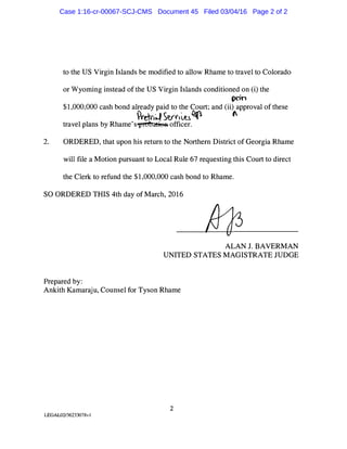 to the US Virgin Islands be modified to allow Rhame to travel to Colorado
or Wyoming instead of the US Virgin Islands conditioned on (i) the
prin
$1,000,000 cash bond already paid to the Court; and (ii) approval of these
-et<1� Sy<,�t.l� "
travel plans by Rhame's�officer.
2. ORDERED, that upon his return to the Northern District of Georgia Rhame
will file a Motion pursuant to Local Rule 67 requesting this Court to direct
the Clerk to refund the $1,000,000 cash bond to Rhame.
SO ORDERED THIS 4th day of March, 2016
Prepared by:
ALAN J. BAVERMAN
UNITED STATES MAGISTRATE JUDGE
Ankith Kamaraju, Counsel for Tyson Rhame
2
LEGAL02/36233078v I
Case 1:16-cr-00067-SCJ-CMS Document 45 Filed 03/04/16 Page 2 of 2
 