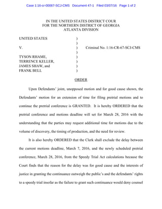 IN THE UNITED STATES DISTRICT COUR
FOR THE NORTHERN DISTRICT OF GEORGIA
ATLANTA DIVISION
UNITED STATES )
)
V. ) Criminal No. 1:16-CR-67-SCJ-CMS
)
TYSON RHAME, )
TERRENCE KELLER, )
JAMES SHAW, and )
FRANK BELL )
ORDER
Upon Defendants’ joint, unopposed motion and for good cause shown, the
Defendants’ motion for an extension of time for filing pretrial motions and to
continue the pretrial conference is GRANTED. It is hereby ORDERED that the
pretrial conference and motions deadline will set for March 28, 2016 with the
understanding that the parties may request additional time for motions due to the
volume of discovery, the timing of production, and the need for review.
It is also hereby ORDERED that the Clerk shall exclude the delay between
the current motions deadline, March 7, 2016, and the newly scheduled pretrial
conference, March 28, 2016, from the Speedy Trial Act calculations because the
Court finds that the reason for the delay was for good cause and the interests of
justice in granting the continuance outweigh the public’s and the defendants’ rights
to a speedy trial insofar as the failure to grant such continuance would deny counsel
Case 1:16-cr-00067-SCJ-CMS Document 47-1 Filed 03/07/16 Page 1 of 2
 