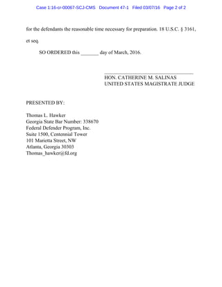 for the defendants the reasonable time necessary for preparation. 18 U.S.C. § 3161,
et seq.
SO ORDERED this _______ day of March, 2016.
___________________________________
HON. CATHERINE M. SALINAS
UNITED STATES MAGISTRATE JUDGE
PRESENTED BY:
Thomas L. Hawker
Georgia State Bar Number: 338670
Federal Defender Program, Inc.
Suite 1500, Centennial Tower
101 Marietta Street, NW
Atlanta, Georgia 30303
Thomas_hawker@fd.org
Case 1:16-cr-00067-SCJ-CMS Document 47-1 Filed 03/07/16 Page 2 of 2
 