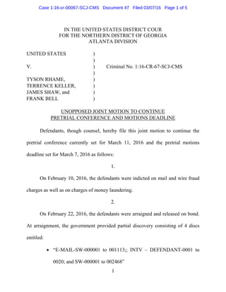 1
IN THE UNITED STATES DISTRICT COUR
FOR THE NORTHERN DISTRICT OF GEORGIA
ATLANTA DIVISION
UNITED STATES )
)
V. ) Criminal No. 1:16-CR-67-SCJ-CMS
)
TYSON RHAME, )
TERRENCE KELLER, )
JAMES SHAW, and )
FRANK BELL )
UNOPPOSED JOINT MOTION TO CONTINUE
PRETRIAL CONFERENCE AND MOTIONS DEADLINE
Defendants, though counsel, hereby file this joint motion to continue the
pretrial conference currently set for March 11, 2016 and the pretrial motions
deadline set for March 7, 2016 as follows:
1.
On February 10, 2016, the defendants were indicted on mail and wire fraud
charges as well as on charges of money laundering.
2.
On February 22, 2016, the defendants were arraigned and released on bond.
At arraignment, the government provided partial discovery consisting of 4 discs
entitled:
• “E-MAIL-SW-000001 to 001113;; INTV – DEFENDANT-0001 to
0020; and SW-000001 to 002468”
Case 1:16-cr-00067-SCJ-CMS Document 47 Filed 03/07/16 Page 1 of 5
 