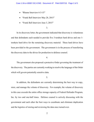 2
• “Rhame Interview 6-3-15”
• “Frank Bell Interview May 28, 2015”
• “Frank Bell Interview June 3, 2015”
3.
In its discovery letter, the government indicated that discovery is voluminous
and that defendants each needed to provide five 3-terabyte hard drives and one 1-
terabyte hard drive for the remaining discovery material. These hard drives have
been provided to the government. The government is in the process of transferring
the discovery data to the drives for production to defense counsel.
4.
The government also proposed a protective Order governing the treatment of
the discovery. The parties are currently working to resolve the language of the Order
which will govern potentially sensitive data.
5.
In addition, the defendants are currently determining the best way to copy,
store, and manage the volume of discovery. For example, the volume of discovery
in this case exceeds the entire office storage capacity of Federal Defender Program,
Inc. by two and one-half times. Defense counsel is actively discussing with the
government and each other the best ways to coordinate and eliminate duplication
and the logistics of storing and reviewing the data once turned over.
Case 1:16-cr-00067-SCJ-CMS Document 47 Filed 03/07/16 Page 2 of 5
 